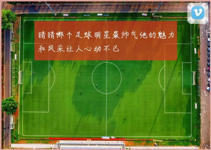 猜猜哪个足球明星最帅气他的魅力和风采让人心动不已