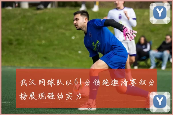 武汉网球队以61分领跑邀请赛积分榜展现强劲实力
