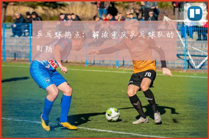 乒乓球热点：解读重庆乒乓球队的盯防