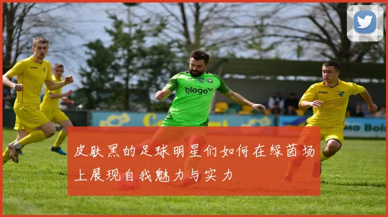 皮肤黑的足球明星们如何在绿茵场上展现自我魅力与实力