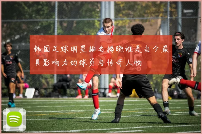 韩国足球明星排名揭晓谁是当今最具影响力的球员与传奇人物