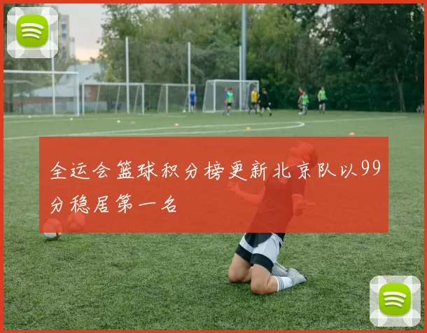 全运会篮球积分榜更新北京队以99分稳居第一名