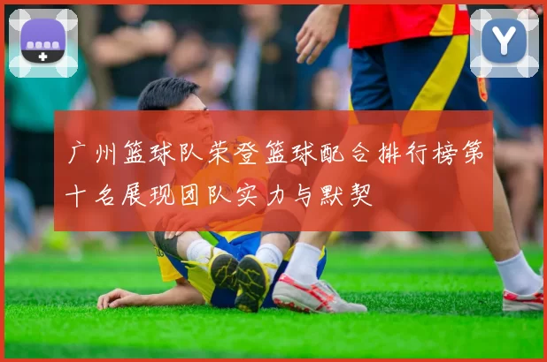 广州篮球队荣登篮球配合排行榜第十名展现团队实力与默契