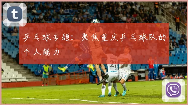 乒乓球专题：聚焦重庆乒乓球队的个人能力