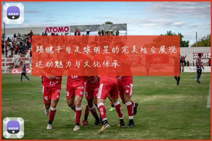 踢毽子与足球明星的完美结合展现运动魅力与文化传承
