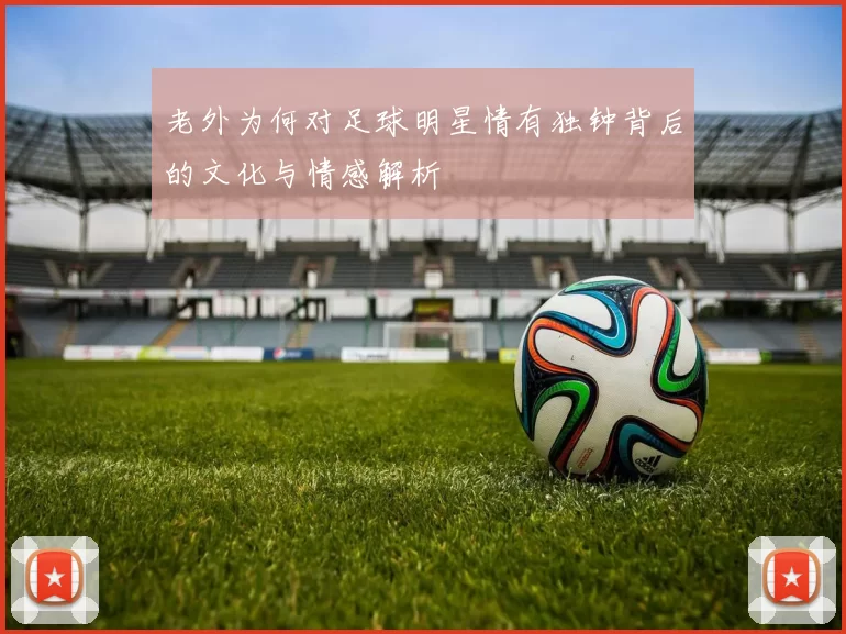 老外为何对足球明星情有独钟背后的文化与情感解析