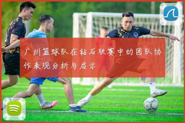 广州篮球队在钻石联赛中的团队协作表现分析与启示