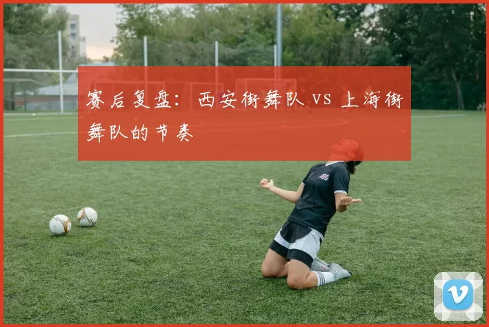 赛后复盘：西安街舞队 vs 上海街舞队的节奏